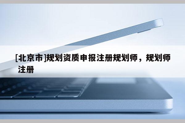 [北京市]規(guī)劃資質(zhì)申報(bào)注冊(cè)規(guī)劃師，規(guī)劃師 注冊(cè)