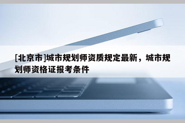 [北京市]城市規(guī)劃師資質(zhì)規(guī)定最新，城市規(guī)劃師資格證報(bào)考條件