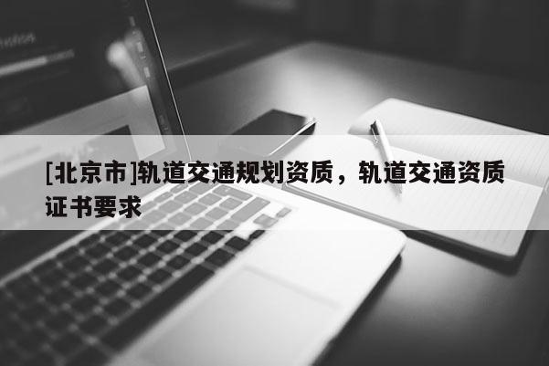 [北京市]軌道交通規(guī)劃資質(zhì)，軌道交通資質(zhì)證書(shū)要求
