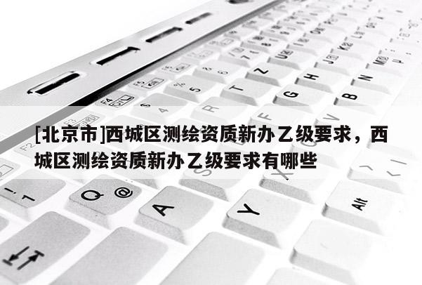 [北京市]西城區(qū)測繪資質(zhì)新辦乙級(jí)要求，西城區(qū)測繪資質(zhì)新辦乙級(jí)要求有哪些
