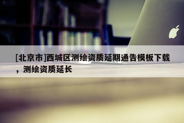 [北京市]西城區(qū)測繪資質(zhì)延期通告模板下載，測繪資質(zhì)延長