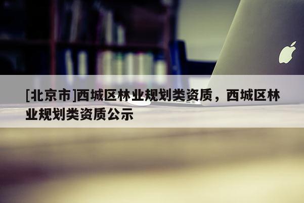 [北京市]西城區(qū)林業(yè)規(guī)劃類資質(zhì)，西城區(qū)林業(yè)規(guī)劃類資質(zhì)公示