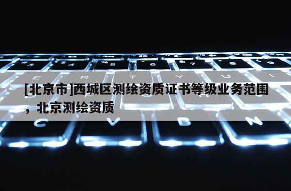 [北京市]西城區(qū)測繪資質(zhì)證書等級業(yè)務(wù)范圍，北京測繪資質(zhì)