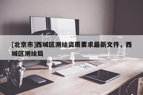 [北京市]西城區(qū)測繪資質(zhì)要求最新文件，西城區(qū)測繪局
