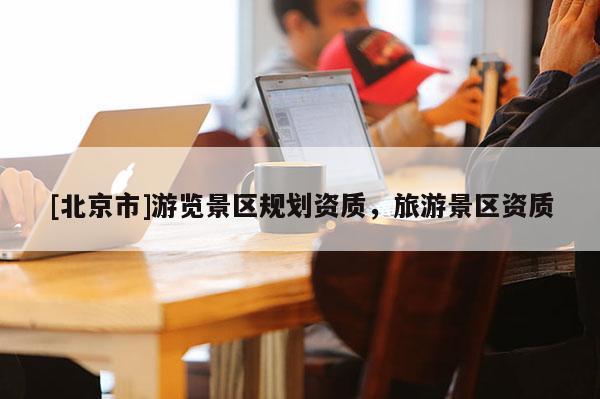 [北京市]游覽景區(qū)規(guī)劃資質(zhì)，旅游景區(qū)資質(zhì)