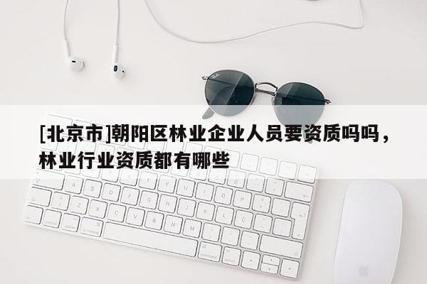[北京市]朝陽區(qū)林業(yè)企業(yè)人員要資質(zhì)嗎嗎，林業(yè)行業(yè)資質(zhì)都有哪些