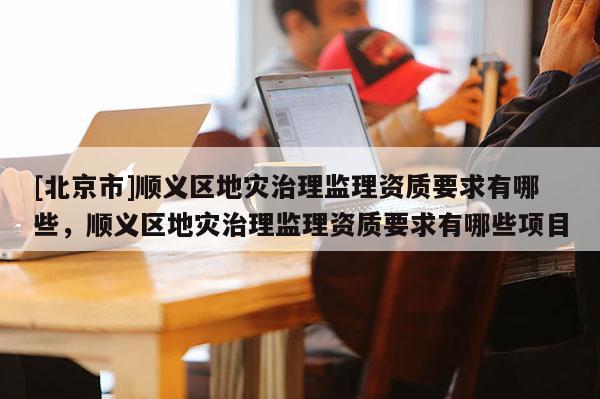 [北京市]順義區(qū)地災(zāi)治理監(jiān)理資質(zhì)要求有哪些，順義區(qū)地災(zāi)治理監(jiān)理資質(zhì)要求有哪些項(xiàng)目