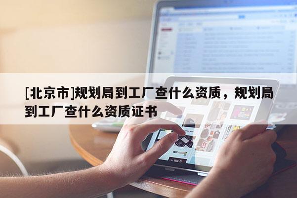 [北京市]規(guī)劃局到工廠查什么資質(zhì)，規(guī)劃局到工廠查什么資質(zhì)證書