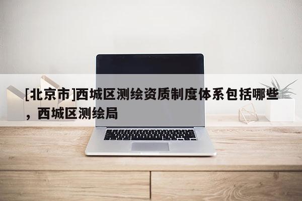 [北京市]西城區(qū)測繪資質(zhì)制度體系包括哪些，西城區(qū)測繪局