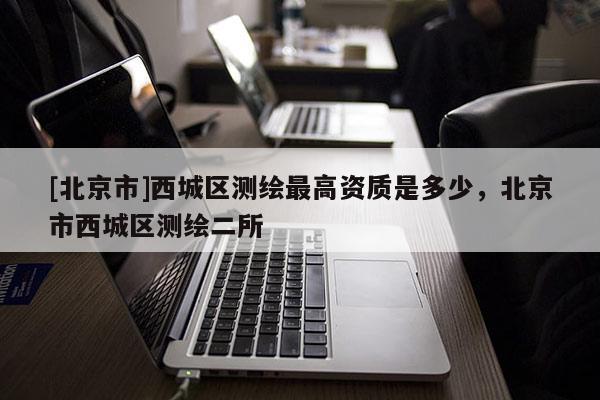 [北京市]西城區(qū)測繪最高資質(zhì)是多少，北京市西城區(qū)測繪二所