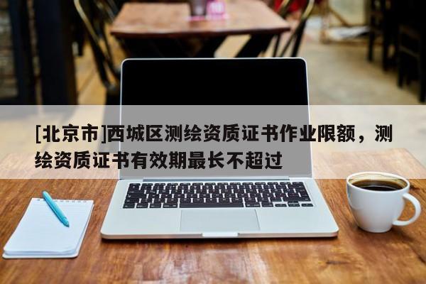 [北京市]西城區(qū)測(cè)繪資質(zhì)證書(shū)作業(yè)限額，測(cè)繪資質(zhì)證書(shū)有效期最長(zhǎng)不超過(guò)