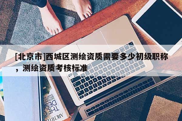 [北京市]西城區(qū)測繪資質(zhì)需要多少初級職稱，測繪資質(zhì)考核標(biāo)準(zhǔn)
