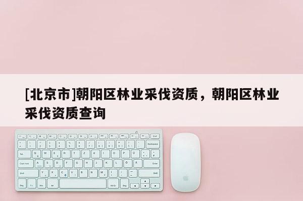 [北京市]朝陽區(qū)林業(yè)采伐資質(zhì)，朝陽區(qū)林業(yè)采伐資質(zhì)查詢