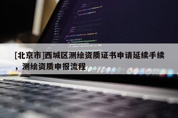 [北京市]西城區(qū)測繪資質(zhì)證書申請延續(xù)手續(xù)，測繪資質(zhì)申報流程