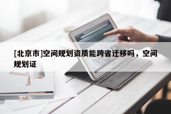 [北京市]空間規(guī)劃資質(zhì)能跨省遷移嗎，空間規(guī)劃證