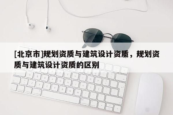 [北京市]規(guī)劃資質(zhì)與建筑設(shè)計(jì)資質(zhì)，規(guī)劃資質(zhì)與建筑設(shè)計(jì)資質(zhì)的區(qū)別