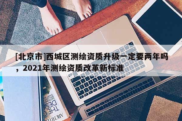 [北京市]西城區(qū)測繪資質(zhì)升級一定要兩年嗎，2021年測繪資質(zhì)改革新標(biāo)準(zhǔn)