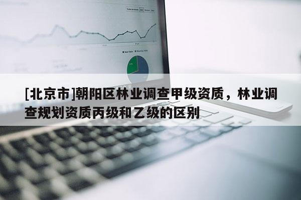[北京市]朝陽(yáng)區(qū)林業(yè)調(diào)查甲級(jí)資質(zhì)，林業(yè)調(diào)查規(guī)劃資質(zhì)丙級(jí)和乙級(jí)的區(qū)別
