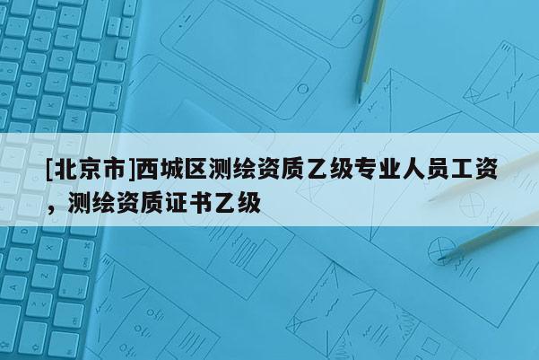 [北京市]西城區(qū)測繪資質(zhì)乙級專業(yè)人員工資，測繪資質(zhì)證書乙級