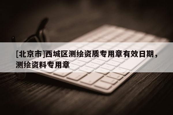 [北京市]西城區(qū)測繪資質(zhì)專用章有效日期，測繪資料專用章