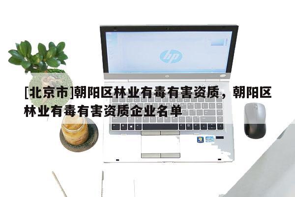 [北京市]朝陽區(qū)林業(yè)有毒有害資質(zhì)，朝陽區(qū)林業(yè)有毒有害資質(zhì)企業(yè)名單