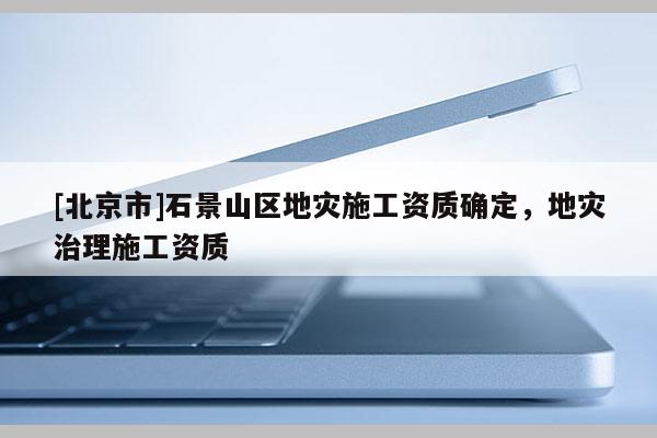 [北京市]石景山區(qū)地災(zāi)施工資質(zhì)確定，地災(zāi)治理施工資質(zhì)