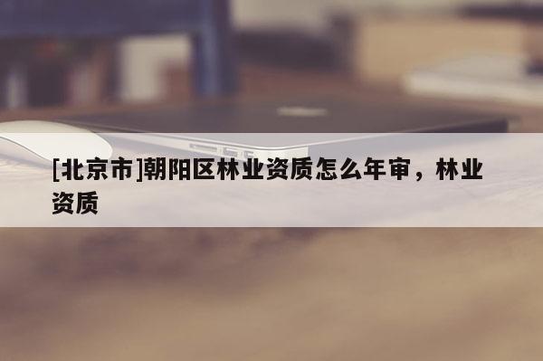 [北京市]朝陽區(qū)林業(yè)資質(zhì)怎么年審，林業(yè) 資質(zhì)