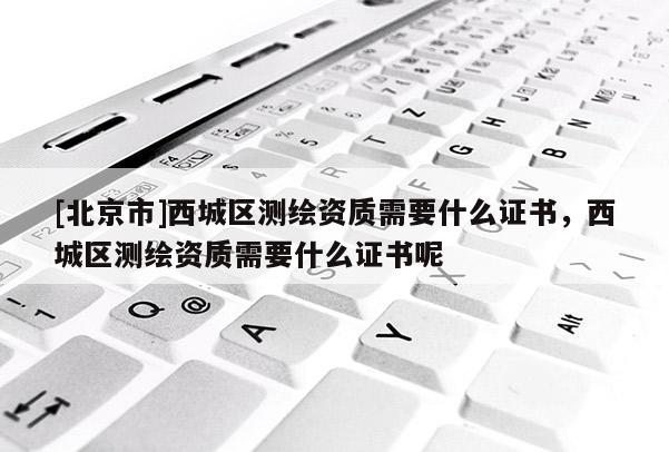 [北京市]西城區(qū)測繪資質(zhì)需要什么證書，西城區(qū)測繪資質(zhì)需要什么證書呢