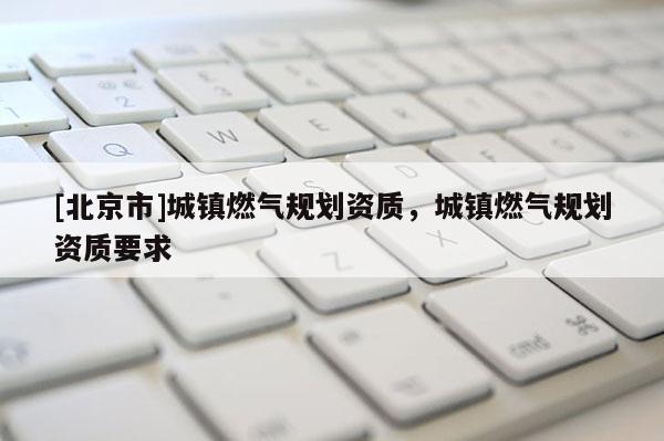 [北京市]城鎮(zhèn)燃?xì)庖?guī)劃資質(zhì)，城鎮(zhèn)燃?xì)庖?guī)劃資質(zhì)要求