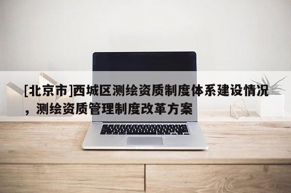 [北京市]西城區(qū)測(cè)繪資質(zhì)制度體系建設(shè)情況，測(cè)繪資質(zhì)管理制度改革方案
