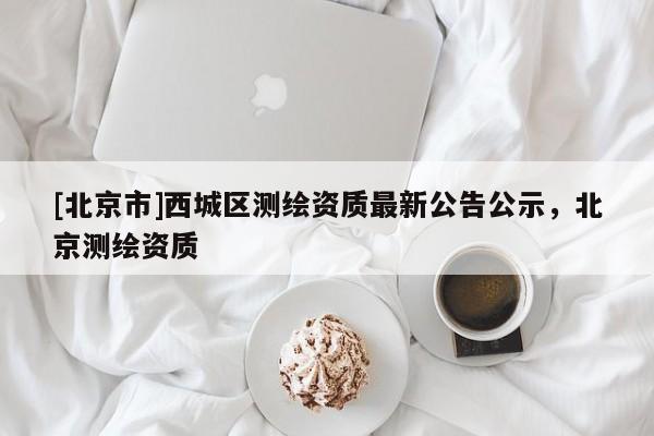 [北京市]西城區(qū)測繪資質最新公告公示，北京測繪資質