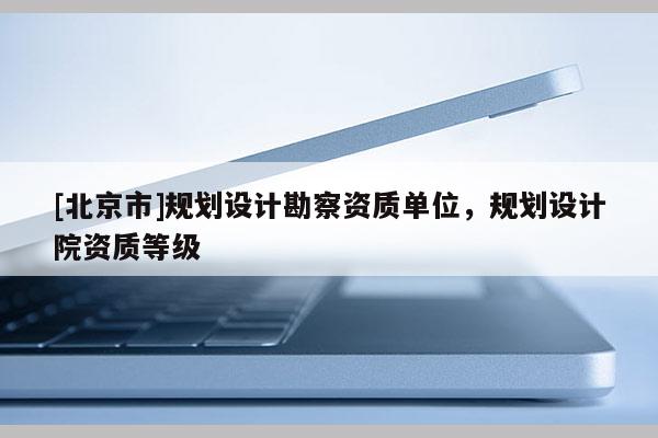 [北京市]規(guī)劃設(shè)計(jì)勘察資質(zhì)單位，規(guī)劃設(shè)計(jì)院資質(zhì)等級(jí)