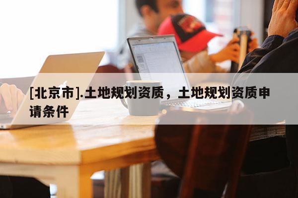 [北京市].土地規(guī)劃資質(zhì)，土地規(guī)劃資質(zhì)申請(qǐng)條件