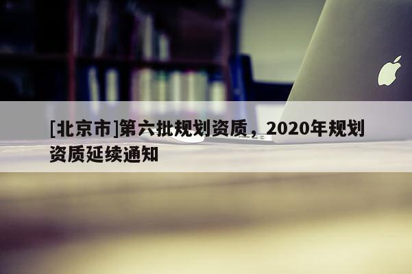 [北京市]第六批規(guī)劃資質(zhì)，2020年規(guī)劃資質(zhì)延續(xù)通知