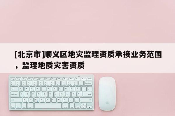 [北京市]順義區(qū)地災(zāi)監(jiān)理資質(zhì)承接業(yè)務(wù)范圍，監(jiān)理地質(zhì)災(zāi)害資質(zhì)