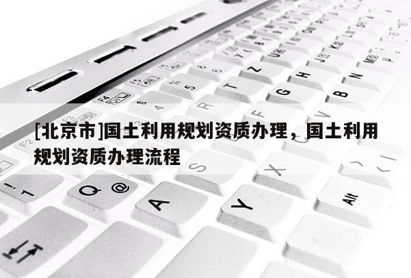 [北京市]國土利用規(guī)劃資質(zhì)辦理，國土利用規(guī)劃資質(zhì)辦理流程