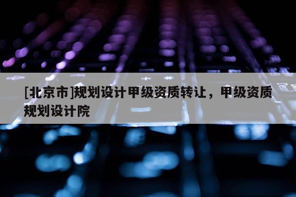 [北京市]規(guī)劃設(shè)計甲級資質(zhì)轉(zhuǎn)讓，甲級資質(zhì)規(guī)劃設(shè)計院