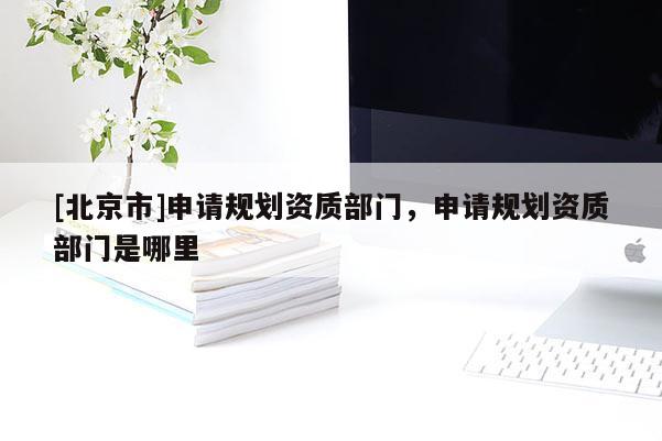 [北京市]申請規(guī)劃資質(zhì)部門，申請規(guī)劃資質(zhì)部門是哪里