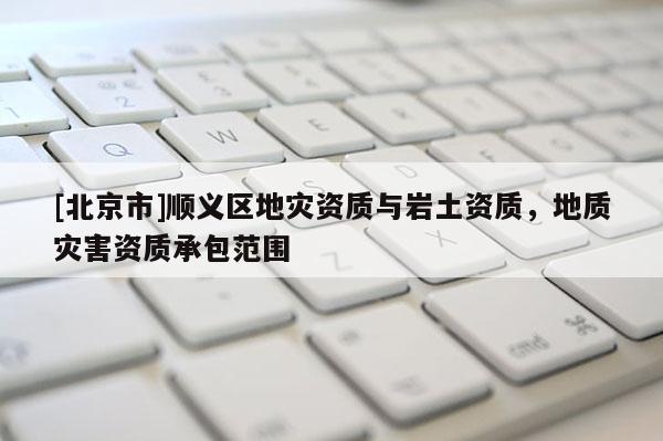 [北京市]順義區(qū)地災(zāi)資質(zhì)與巖土資質(zhì)，地質(zhì)災(zāi)害資質(zhì)承包范圍