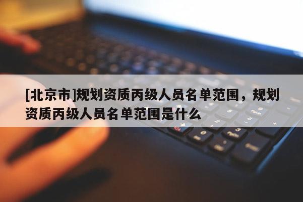 [北京市]規(guī)劃資質(zhì)丙級人員名單范圍，規(guī)劃資質(zhì)丙級人員名單范圍是什么