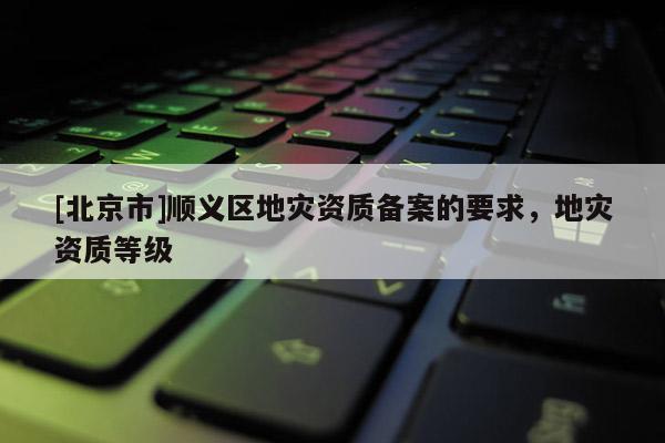 [北京市]順義區(qū)地災(zāi)資質(zhì)備案的要求，地災(zāi)資質(zhì)等級