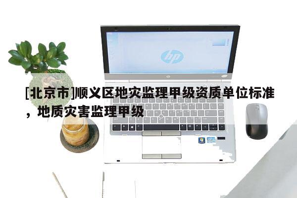 [北京市]順義區(qū)地災監(jiān)理甲級資質(zhì)單位標準，地質(zhì)災害監(jiān)理甲級
