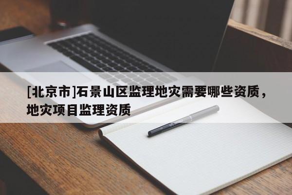 [北京市]石景山區(qū)監(jiān)理地災需要哪些資質(zhì)，地災項目監(jiān)理資質(zhì)