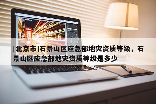 [北京市]石景山區(qū)應(yīng)急部地災(zāi)資質(zhì)等級，石景山區(qū)應(yīng)急部地災(zāi)資質(zhì)等級是多少