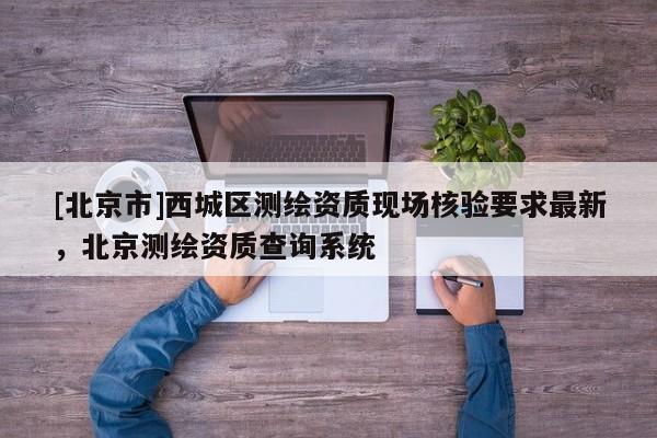 [北京市]西城區(qū)測(cè)繪資質(zhì)現(xiàn)場(chǎng)核驗(yàn)要求最新，北京測(cè)繪資質(zhì)查詢系統(tǒng)
