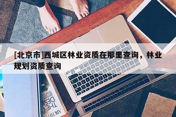 [北京市]西城區(qū)林業(yè)資質(zhì)在那里查詢，林業(yè)規(guī)劃資質(zhì)查詢