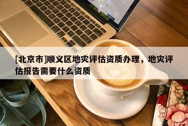 [北京市]順義區(qū)地災評估資質辦理，地災評估報告需要什么資質