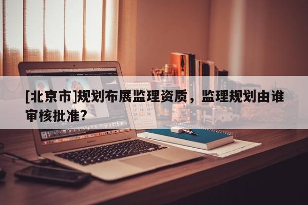 [北京市]規(guī)劃布展監(jiān)理資質(zhì)，監(jiān)理規(guī)劃由誰審核批準(zhǔn)?