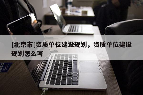 [北京市]資質(zhì)單位建設(shè)規(guī)劃，資質(zhì)單位建設(shè)規(guī)劃怎么寫