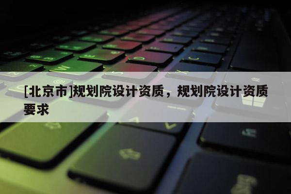 [北京市]規(guī)劃院設(shè)計(jì)資質(zhì)，規(guī)劃院設(shè)計(jì)資質(zhì)要求